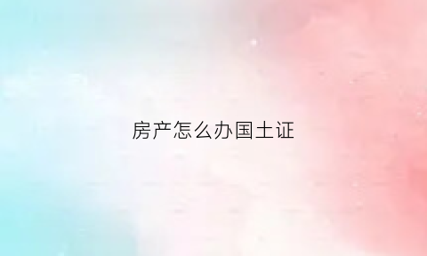 房产怎么办国土证(国土产权证办理流程)