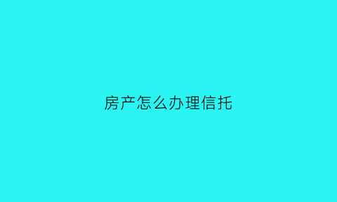 房产怎么办理信托(房产怎么办理信托贷款)