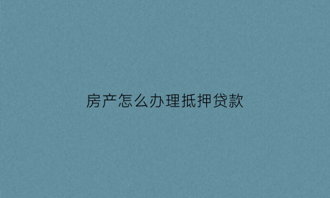 房产怎么办理抵押贷款(房产办理抵押贷款需要多久)