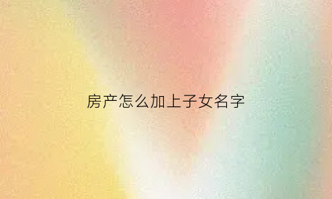 房产怎么加上子女名字(房产加上子女名字最省钱的办法)