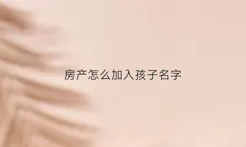 房产怎么加入孩子名字(房产怎么添加子女名字)