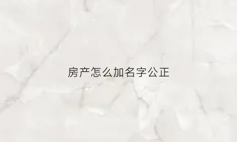 房产怎么加名字公正(房产加名公证有法律效力吗)