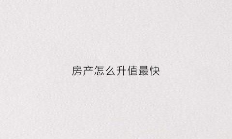 房产怎么升值最快(房子怎么升值)
