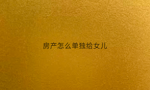房产怎么单独给女儿(房产怎么单独给女儿赠与)