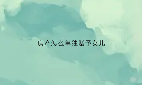 房产怎么单独赠予女儿(自己的房子赠与女儿要交哪些税)