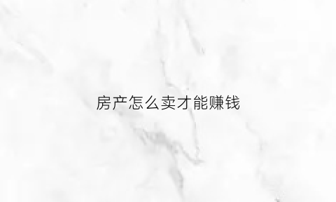 房产怎么卖才能赚钱(房产怎么卖才能赚钱呢)