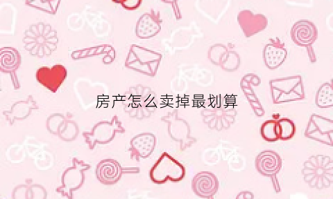 房产怎么卖掉最划算(房产怎么卖掉最划算的房子)