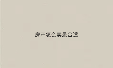 房产怎么卖最合适(房子怎么卖好)