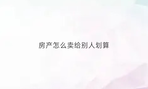 房产怎么卖给别人划算(房屋如何卖)