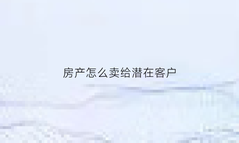 房产怎么卖给潜在客户(卖房子怎么给客户洗脑)