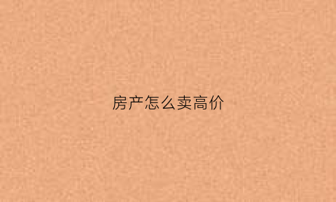房产怎么卖高价(怎么卖房可以卖出高价)