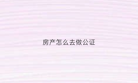 房产怎么去做公证(房产怎么做公证用不用改名字)