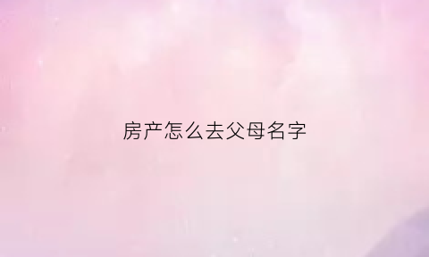 房产怎么去父母名字(房产怎么去父母名字过户)