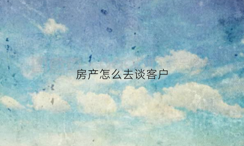 房产怎么去谈客户(房产销售如何谈客户)