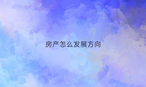 房产怎么发展方向(房产业的发展趋势)