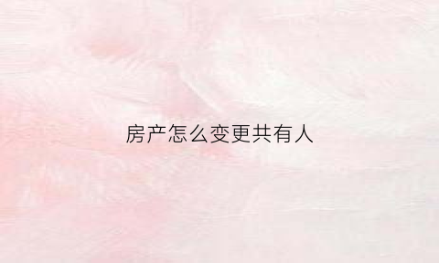 房产怎么变更共有人(房产怎么变更共有人名字)