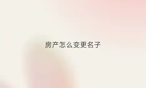 房产怎么变更名子(房子怎么更改名字流程有哪些)