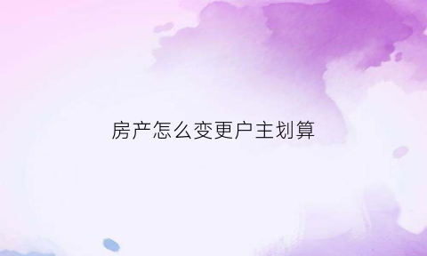 房产怎么变更户主划算(怎么变更房产证户主)