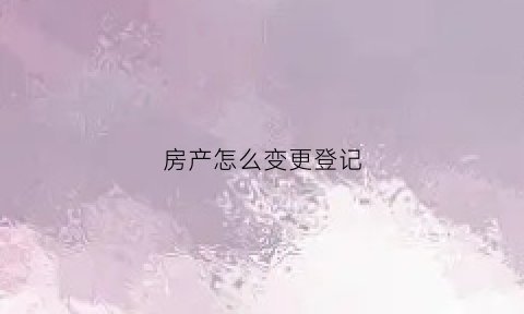 房产怎么变更登记(房产登记变更申请流程)