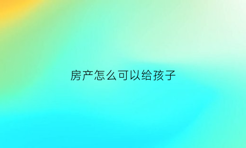 房产怎么可以给孩子(房产有几种方式给子女)
