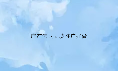 房产怎么同城推广好做(房产怎么同城推广好做呢)