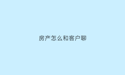 房产怎么和客户聊(做房产销售如何跟客户聊天)