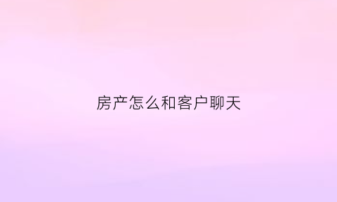 房产怎么和客户聊天(房产销售如何跟客户)