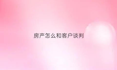 房产怎么和客户谈判(房产如何跟客户谈价)