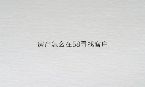 房产怎么在58寻找客户(房产怎么在58寻找客户呢)