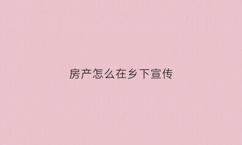 房产怎么在乡下宣传(房地产下乡宣传文案)