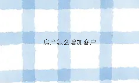 房产怎么增加客户(房产销售有没有增加客源的方法)