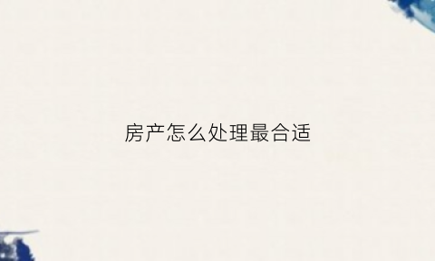 房产怎么处理最合适(如何快速处置房产)