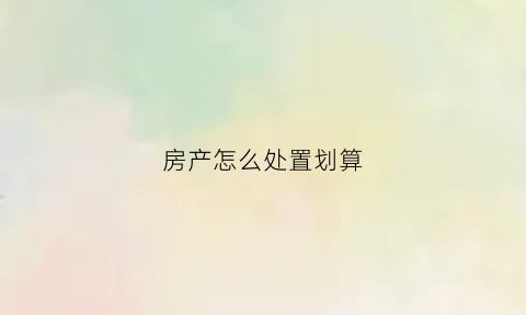 房产怎么处置划算(房产处理方式)