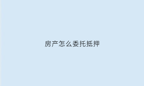 房产怎么委托抵押(委托办理房产抵押贷款)