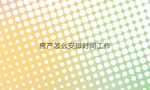 房产怎么安排时间工作(房产上班时间)