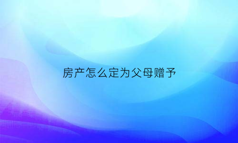 房产怎么定为父母赠予(房产怎么定为父母赠予子女)