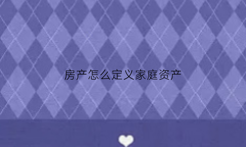 房产怎么定义家庭资产(房产算家庭净资产吗)