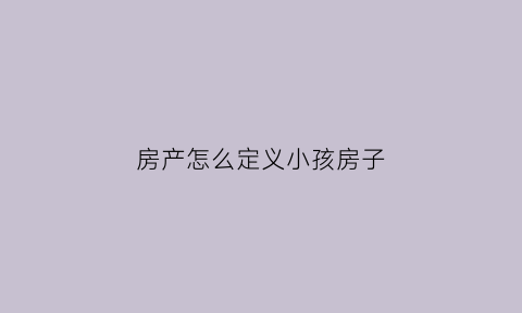 房产怎么定义小孩房子(房产怎么定义小孩房子的性质)