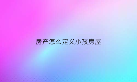 房产怎么定义小孩房屋(房子产权是孩子的能出售吗)