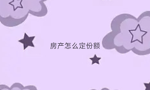 房产怎么定份额(房屋份额根据什么确定)