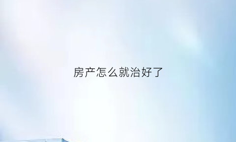 房产怎么就治好了(有什么方法能让房产尽快变现)