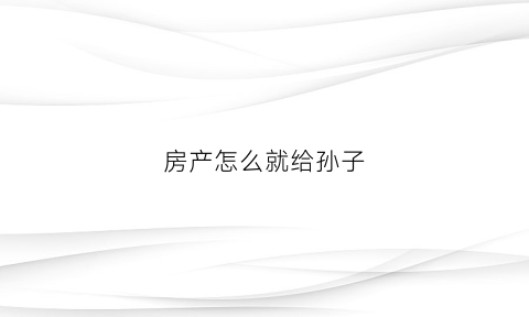 房产怎么就给孙子(房产给孙子怎么样过户)