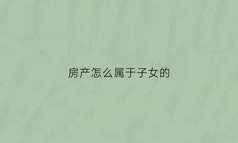 房产怎么属于子女的(房产怎么属于子女的名字)