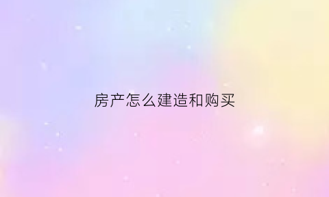 房产怎么建造和购买(如何建设房子)
