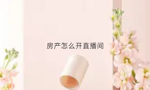 房产怎么开直播间(怎么做直播房产中介)
