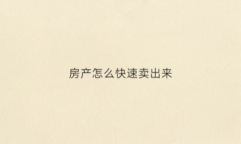 房产怎么快速卖出来(房子如何快速卖出)