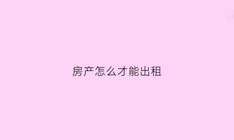房产怎么才能出租(房屋怎么出租才合法)