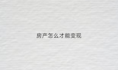 房产怎么才能变现(房产如何快速变卖)