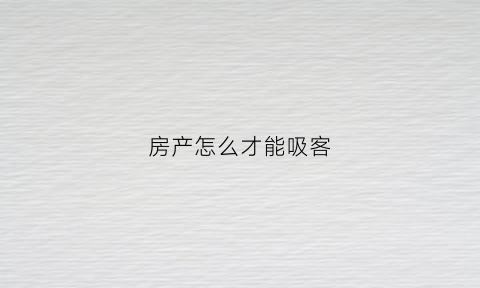 房产怎么才能吸客(房产吸引客户的话术)