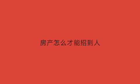 房产怎么才能招到人(房产招人用什么样的话术比较好)